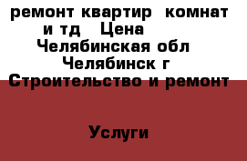  ремонт квартир, комнат и тд › Цена ­ 100 - Челябинская обл., Челябинск г. Строительство и ремонт » Услуги   . Челябинская обл.,Челябинск г.